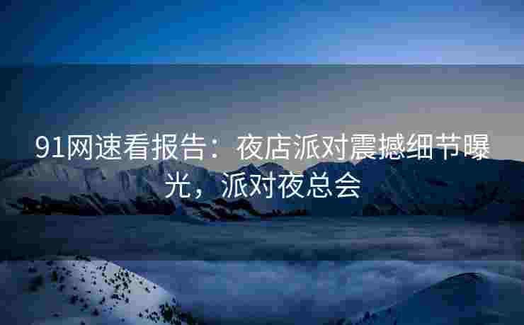 91网速看报告：夜店派对震撼细节曝光，派对夜总会