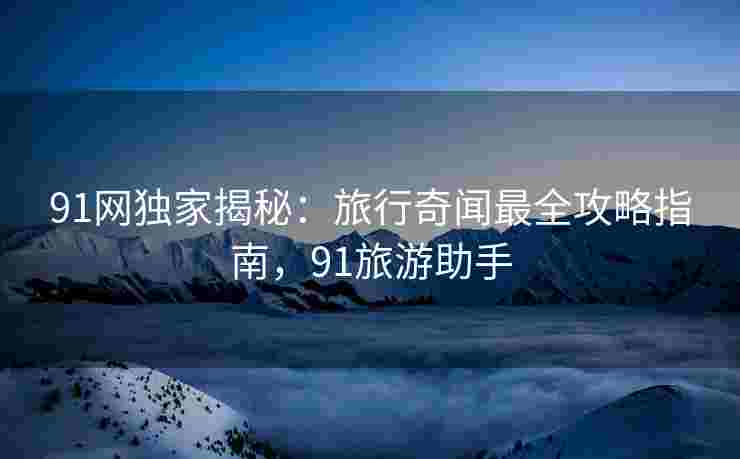 91网独家揭秘：旅行奇闻最全攻略指南，91旅游助手