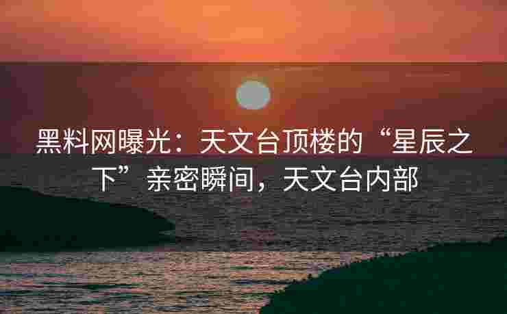 黑料网曝光：天文台顶楼的“星辰之下”亲密瞬间，天文台内部