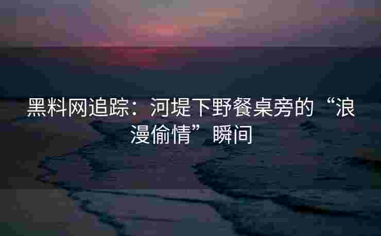 黑料网追踪：河堤下野餐桌旁的“浪漫偷情”瞬间