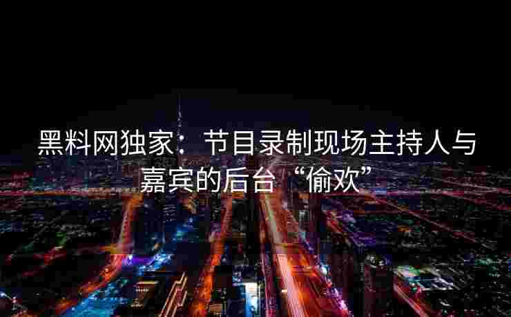 黑料网独家:节目录制现场主持人与嘉宾的后台“偷欢” 黑料网独家:节目录制现场主持人与嘉宾的后台“偷欢”