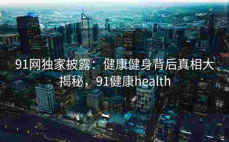 91网独家披露:健康健身背后真相大揭秘,91健康health 91网独家披露:健康健身背后真相大揭秘,91健康health
