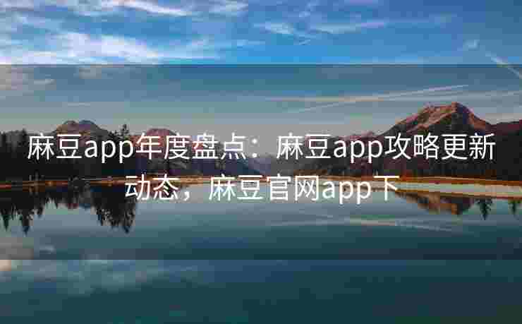 麻豆app年度盘点：麻豆app攻略更新动态，麻豆官网app下