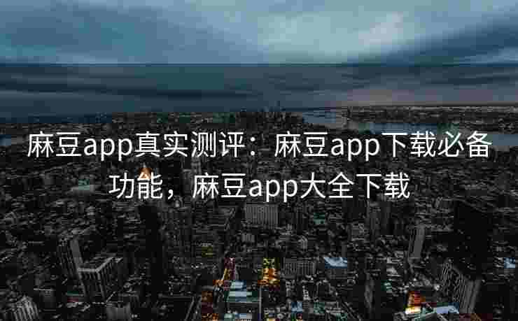 麻豆app真实测评：麻豆app下载必备功能，麻豆app大全下载
