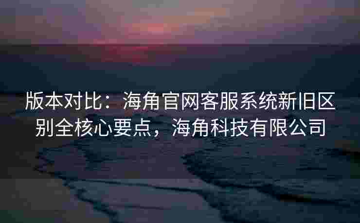 版本对比：海角官网客服系统新旧区别全核心要点，海角科技有限公司