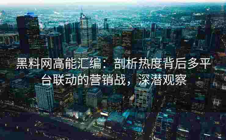 黑料网高能汇编:剖析热度背后多平台联动的营销战,深潜观察 黑料网高能汇编:剖析热度背后多平台联动的营销战,深潜观察