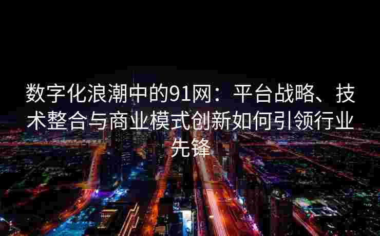 数字化浪潮中的91网：平台战略、技术整合与商业模式创新如何引领行业先锋