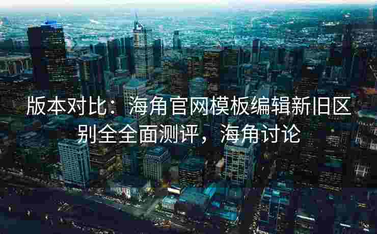 版本对比：海角官网模板编辑新旧区别全全面测评，海角讨论