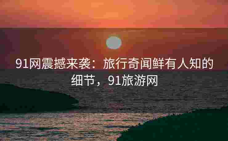 91网震撼来袭：旅行奇闻鲜有人知的细节，91旅游网